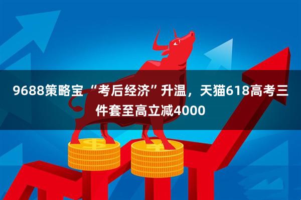 9688策略宝 “考后经济”升温，天猫618高考三件套至高立减4000