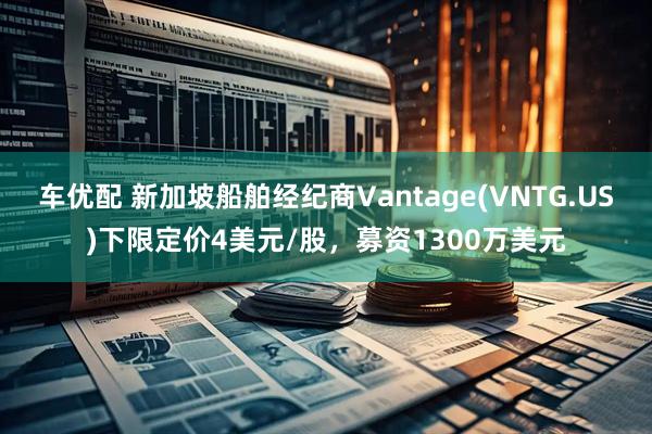 车优配 新加坡船舶经纪商Vantage(VNTG.US)下限定价4美元/股，募资1300万美元