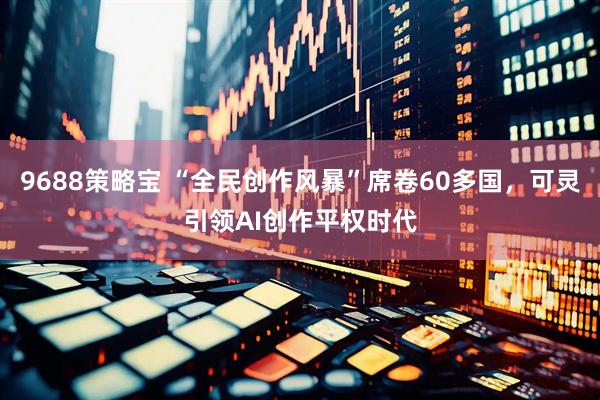 9688策略宝 “全民创作风暴”席卷60多国，可灵引领AI创作平权时代