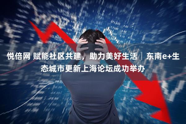 悦倍网 赋能社区共建，助力美好生活│东南e+生态城市更新上海论坛成功举办