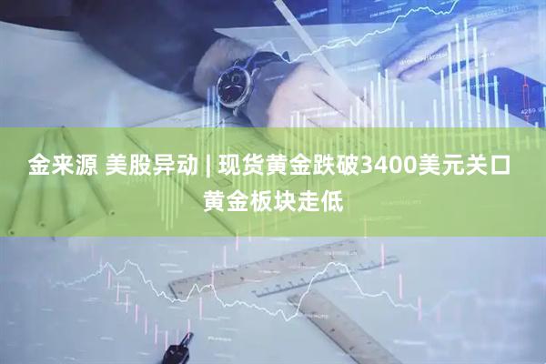 金来源 美股异动 | 现货黄金跌破3400美元关口 黄金板块走低