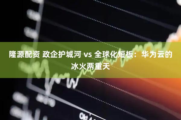 隆源配资 政企护城河 vs 全球化短板：华为云的冰火两重天