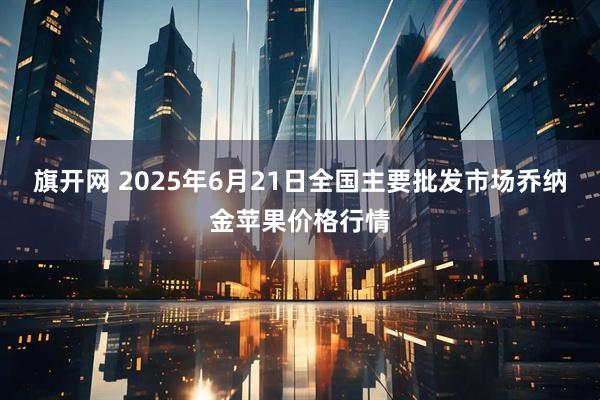 旗开网 2025年6月21日全国主要批发市场乔纳金苹果价格行情