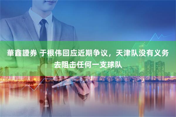 華鑫證券 于根伟回应近期争议，天津队没有义务去阻击任何一支球队