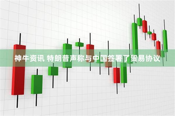 神牛资讯 特朗普声称与中国签署了贸易协议