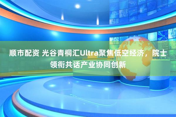顺市配资 光谷青桐汇Ultra聚焦低空经济，院士领衔共话产业协同创新