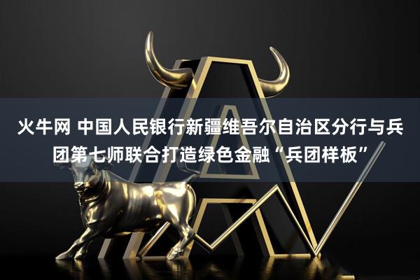 火牛网 中国人民银行新疆维吾尔自治区分行与兵团第七师联合打造绿色金融“兵团样板”