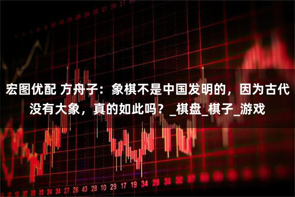 宏图优配 方舟子：象棋不是中国发明的，因为古代没有大象，真的如此吗？_棋盘_棋子_游戏