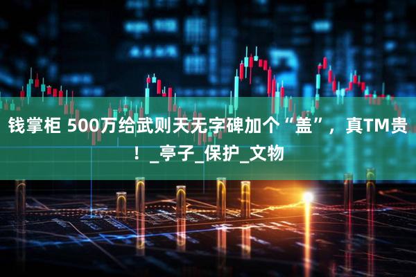 钱掌柜 500万给武则天无字碑加个“盖”，真TM贵！_亭子_保护_文物