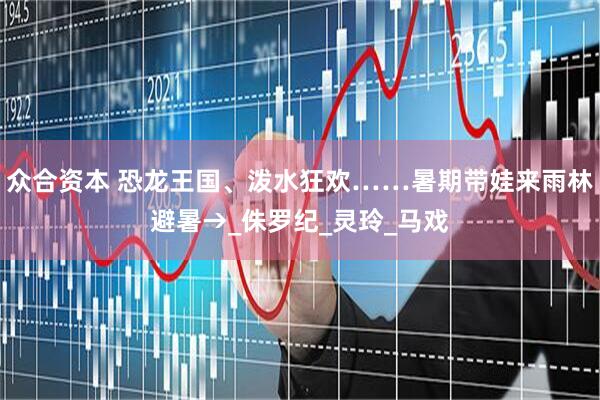 众合资本 恐龙王国、泼水狂欢……暑期带娃来雨林避暑→_侏罗纪_灵玲_马戏