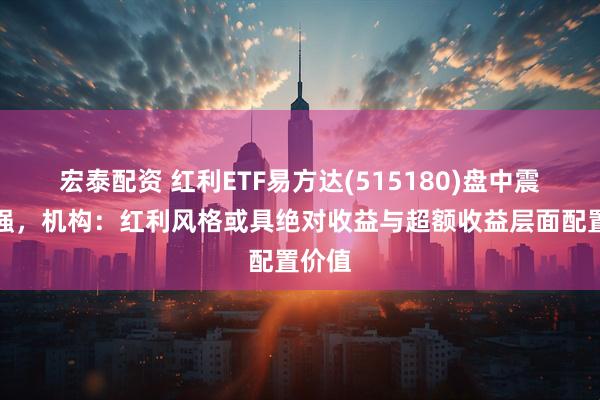 宏泰配资 红利ETF易方达(515180)盘中震荡走强，机构：红利风格或具绝对收益与超额收益层面配置价值