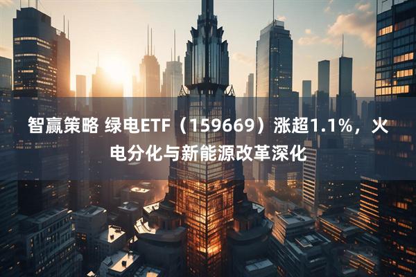 智赢策略 绿电ETF（159669）涨超1.1%，火电分化与新能源改革深化