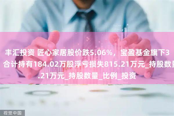 丰汇投资 匠心家居股价跌5.06%，宝盈基金旗下3只基金重仓，合计持有184.02万股浮亏损失815.21万元_持股数量_比例_投资