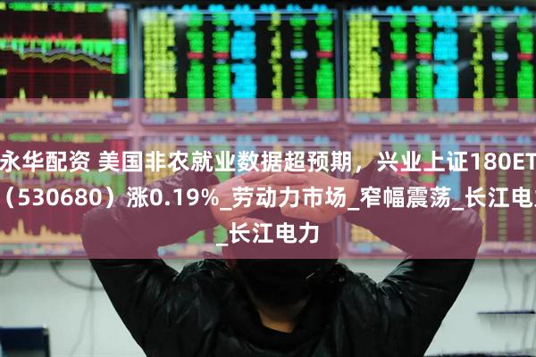 永华配资 美国非农就业数据超预期，兴业上证180ETF（530680）涨0.19%_劳动力市场_窄幅震荡_长江电力