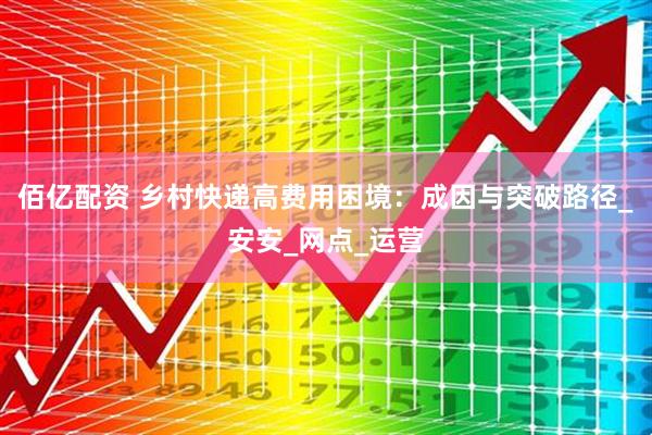 佰亿配资 乡村快递高费用困境：成因与突破路径_安安_网点_运营