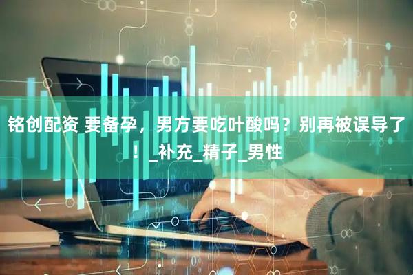 铭创配资 要备孕，男方要吃叶酸吗？别再被误导了！_补充_精子_男性