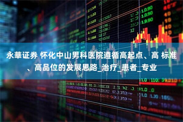永華证券 怀化中山男科医院遵循高起点、高 标准、高品位的发展思路_治疗_患者_专业