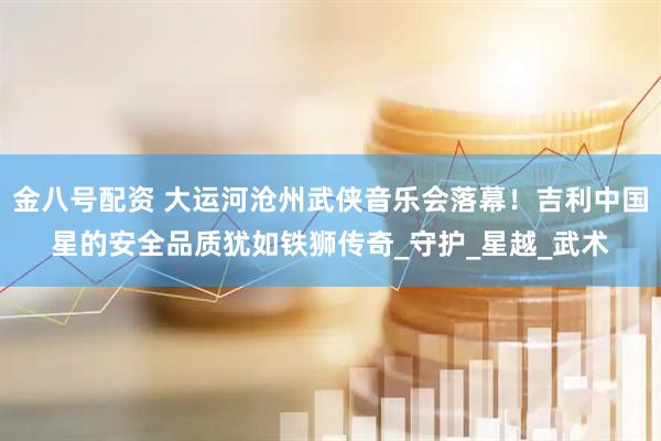 金八号配资 大运河沧州武侠音乐会落幕！吉利中国星的安全品质犹如铁狮传奇_守护_星越_武术