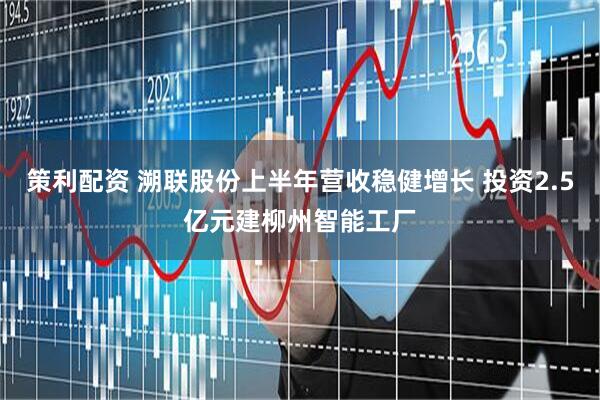 策利配资 溯联股份上半年营收稳健增长 投资2.5亿元建柳州智能工厂