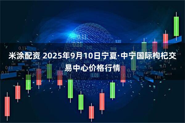 米涂配资 2025年9月10日宁夏·中宁国际枸杞交易中心价格行情
