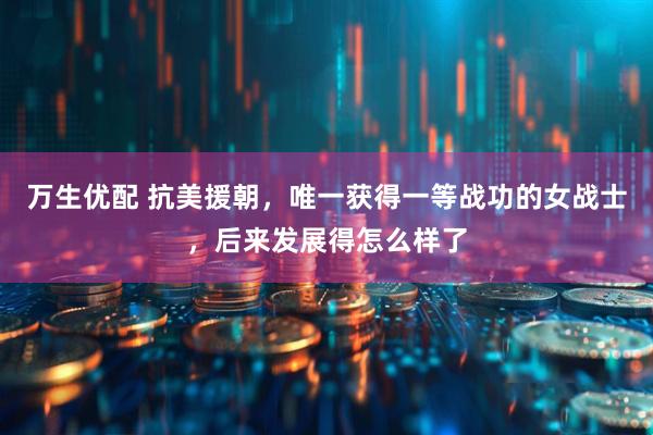 万生优配 抗美援朝，唯一获得一等战功的女战士，后来发展得怎么样了