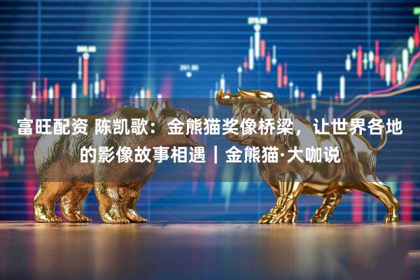 富旺配资 陈凯歌：金熊猫奖像桥梁，让世界各地的影像故事相遇｜金熊猫·大咖说