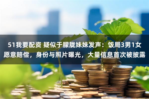 51我要配资 疑似于朦胧妹妹发声：饭局3男1女愿意赔偿，身份与照片曝光，大量信息首次被披露