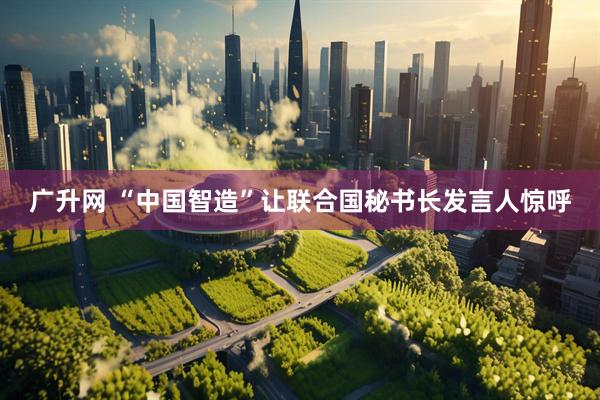 广升网 “中国智造”让联合国秘书长发言人惊呼