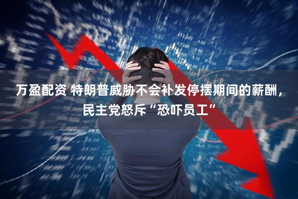 万盈配资 特朗普威胁不会补发停摆期间的薪酬，民主党怒斥“恐吓员工”