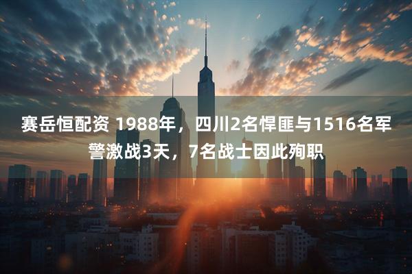 赛岳恒配资 1988年，四川2名悍匪与1516名军警激战3天，7名战士因此殉职