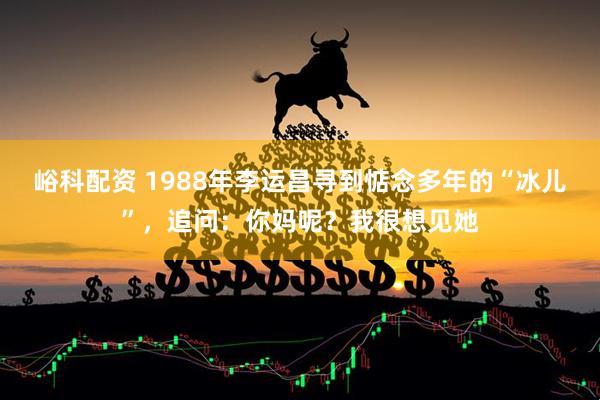 峪科配资 1988年李运昌寻到惦念多年的“冰儿”，追问：你妈呢？我很想见她