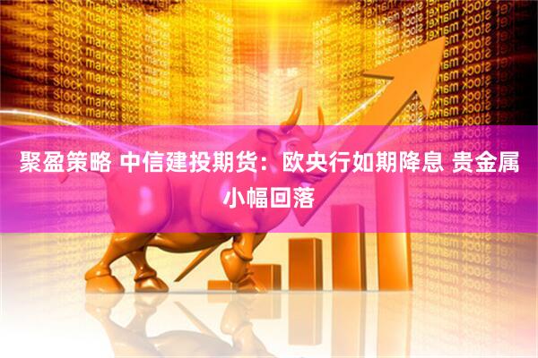 聚盈策略 中信建投期货：欧央行如期降息 贵金属小幅回落