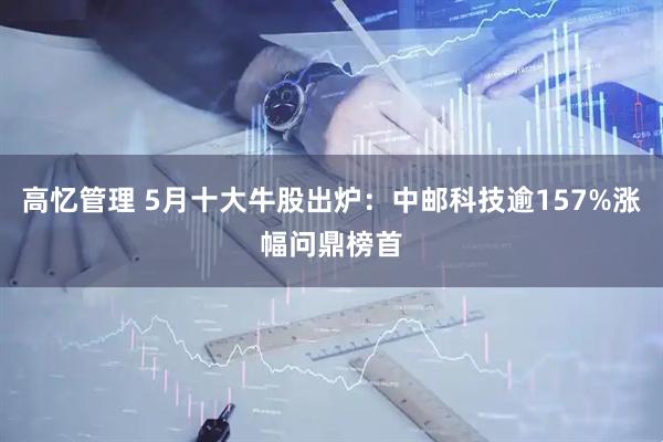 高忆管理 5月十大牛股出炉：中邮科技逾157%涨幅问鼎榜首