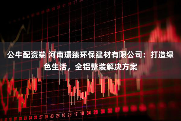 公牛配资端 河南璟臻环保建材有限公司：打造绿色生活，全铝整装解决方案