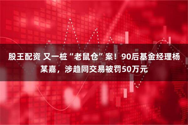 股王配资 又一桩“老鼠仓”案！90后基金经理杨某嘉，涉趋同交易被罚50万元