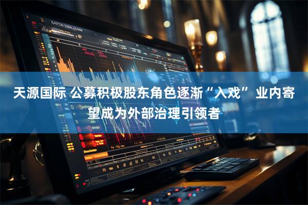 天源国际 公募积极股东角色逐渐“入戏” 业内寄望成为外部治理引领者