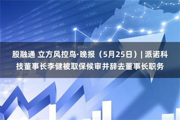 股融通 立方风控鸟·晚报(5月25日)| 派诺科技董事长李健被取保候审并辞去董事长职务